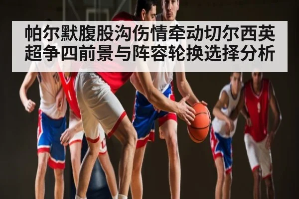 帕尔默腹股沟伤情牵动切尔西英超争四前景与阵容轮换选择分析