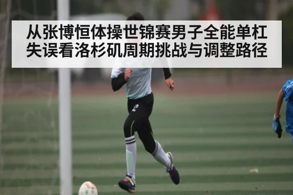 从张博恒体操世锦赛男子全能单杠失误看洛杉矶周期挑战与调整路径