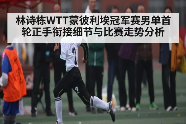 林诗栋WTT蒙彼利埃冠军赛男单首轮正手衔接细节与比赛走势分析 - kaiyun