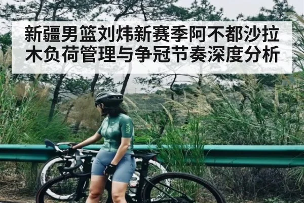 新疆男篮刘炜新赛季阿不都沙拉木负荷管理与争冠节奏深度分析 - kaiyun
